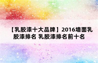 【乳胶漆十大品牌】2016墙面乳胶漆排名 乳胶漆排名前十名